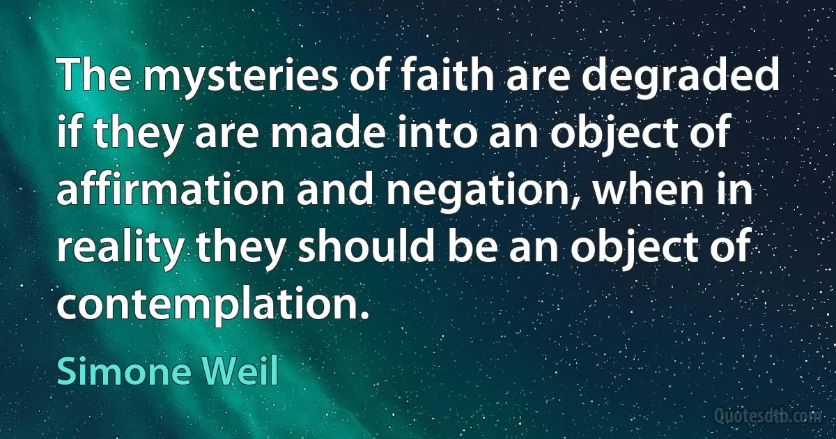 The mysteries of faith are degraded if they are made into an object of affirmation and negation, when in reality they should be an object of contemplation. (Simone Weil)