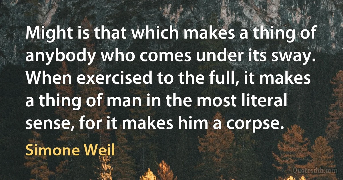 Might is that which makes a thing of anybody who comes under its sway. When exercised to the full, it makes a thing of man in the most literal sense, for it makes him a corpse. (Simone Weil)