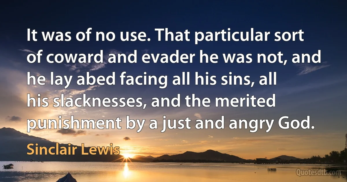 It was of no use. That particular sort of coward and evader he was not, and he lay abed facing all his sins, all his slacknesses, and the merited punishment by a just and angry God. (Sinclair Lewis)