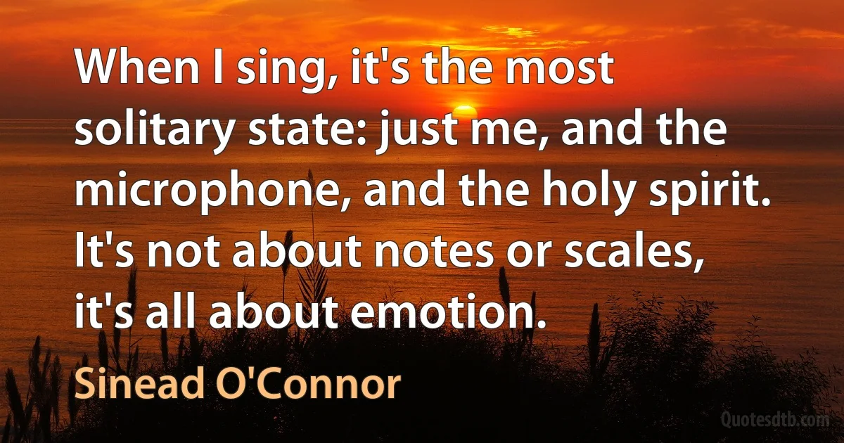 When I sing, it's the most solitary state: just me, and the microphone, and the holy spirit. It's not about notes or scales, it's all about emotion. (Sinead O'Connor)