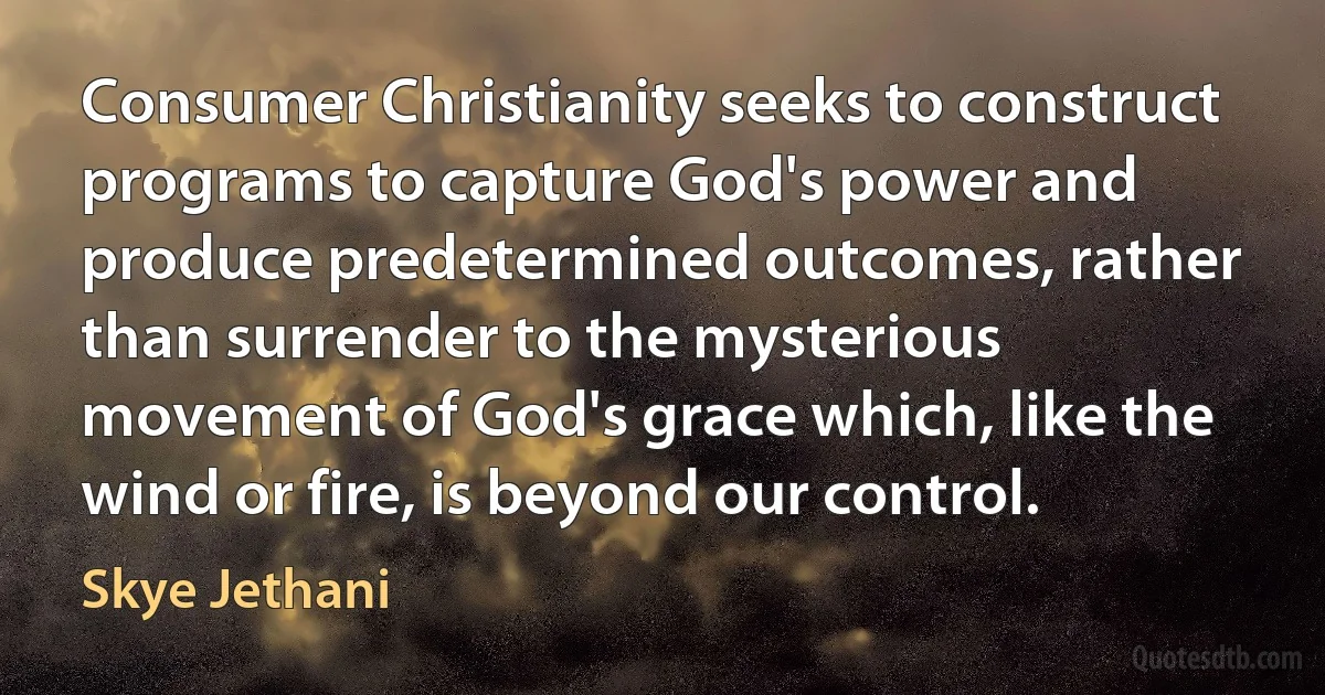 Consumer Christianity seeks to construct programs to capture God's power and produce predetermined outcomes, rather than surrender to the mysterious movement of God's grace which, like the wind or fire, is beyond our control. (Skye Jethani)