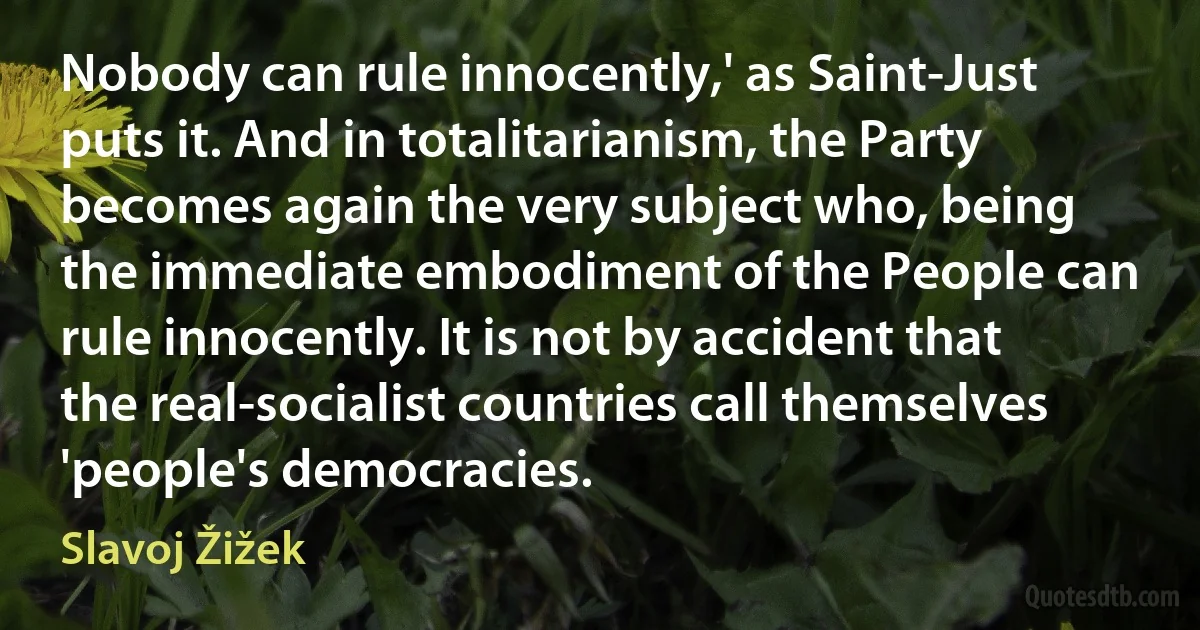 Nobody can rule innocently,' as Saint-Just puts it. And in totalitarianism, the Party becomes again the very subject who, being the immediate embodiment of the People can rule innocently. It is not by accident that the real-socialist countries call themselves 'people's democracies. (Slavoj Žižek)