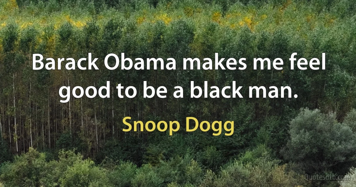 Barack Obama makes me feel good to be a black man. (Snoop Dogg)