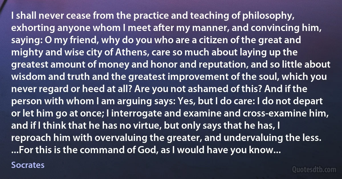 I shall never cease from the practice and teaching of philosophy, exhorting anyone whom I meet after my manner, and convincing him, saying: O my friend, why do you who are a citizen of the great and mighty and wise city of Athens, care so much about laying up the greatest amount of money and honor and reputation, and so little about wisdom and truth and the greatest improvement of the soul, which you never regard or heed at all? Are you not ashamed of this? And if the person with whom I am arguing says: Yes, but I do care: I do not depart or let him go at once; I interrogate and examine and cross-examine him, and if I think that he has no virtue, but only says that he has, I reproach him with overvaluing the greater, and undervaluing the less. ...For this is the command of God, as I would have you know... (Socrates)