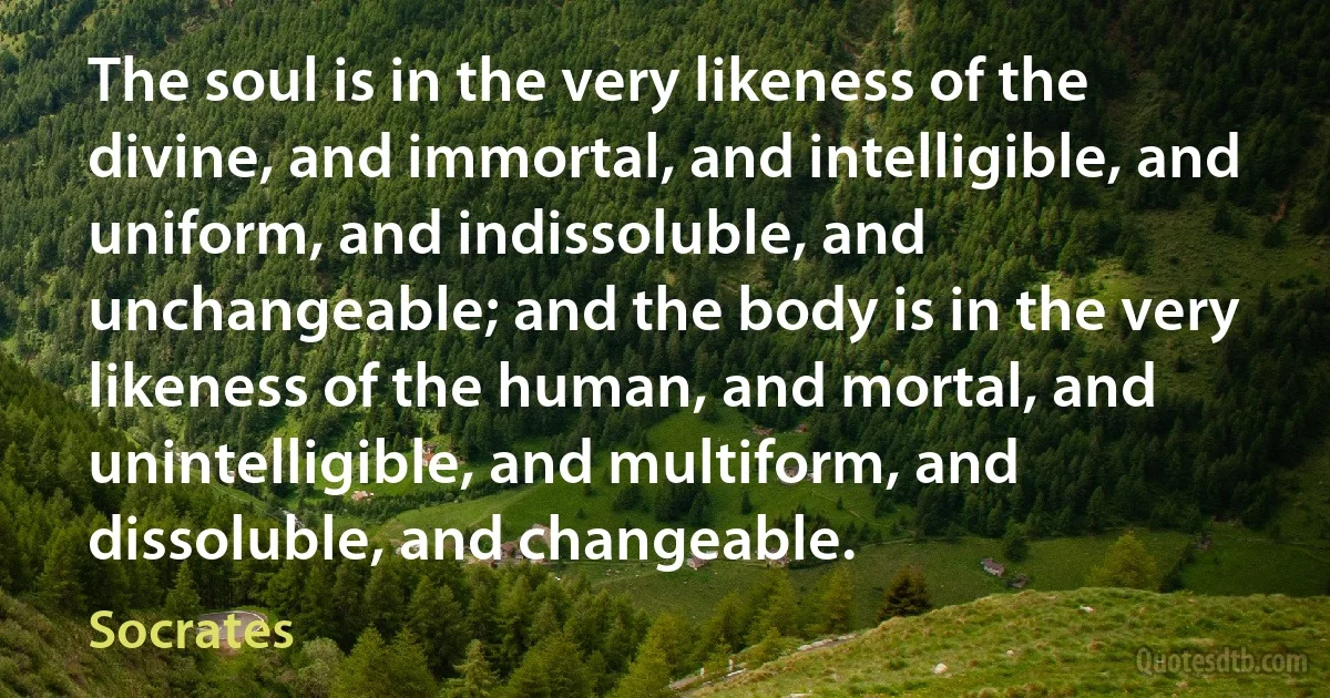 The soul is in the very likeness of the divine, and immortal, and intelligible, and uniform, and indissoluble, and unchangeable; and the body is in the very likeness of the human, and mortal, and unintelligible, and multiform, and dissoluble, and changeable. (Socrates)