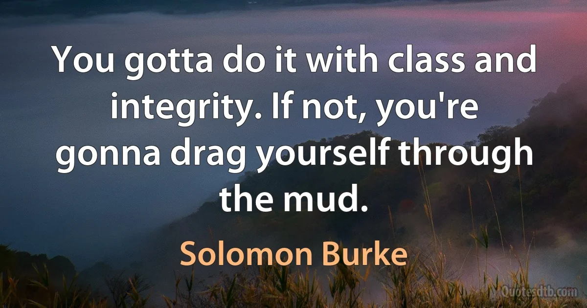 You gotta do it with class and integrity. If not, you're gonna drag yourself through the mud. (Solomon Burke)