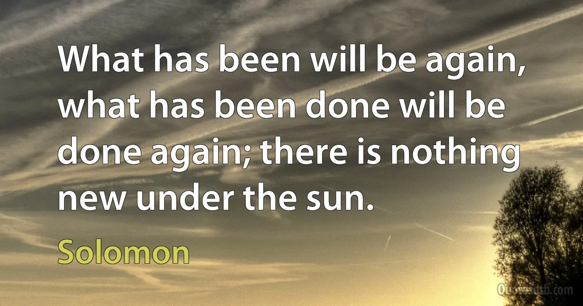 What has been will be again, what has been done will be done again; there is nothing new under the sun. (Solomon)