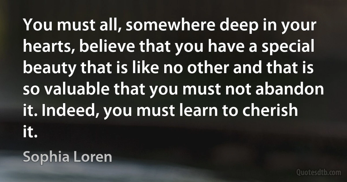 You must all, somewhere deep in your hearts, believe that you have a special beauty that is like no other and that is so valuable that you must not abandon it. Indeed, you must learn to cherish it. (Sophia Loren)