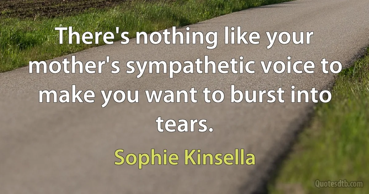 There's nothing like your mother's sympathetic voice to make you want to burst into tears. (Sophie Kinsella)