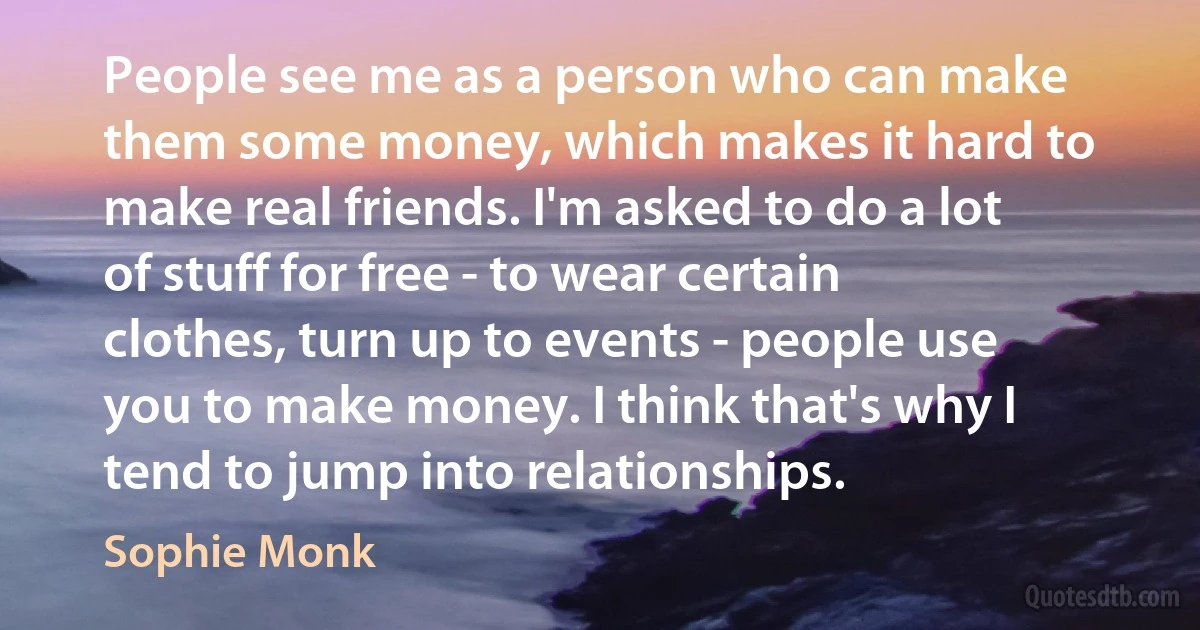 People see me as a person who can make them some money, which makes it hard to make real friends. I'm asked to do a lot of stuff for free - to wear certain clothes, turn up to events - people use you to make money. I think that's why I tend to jump into relationships. (Sophie Monk)