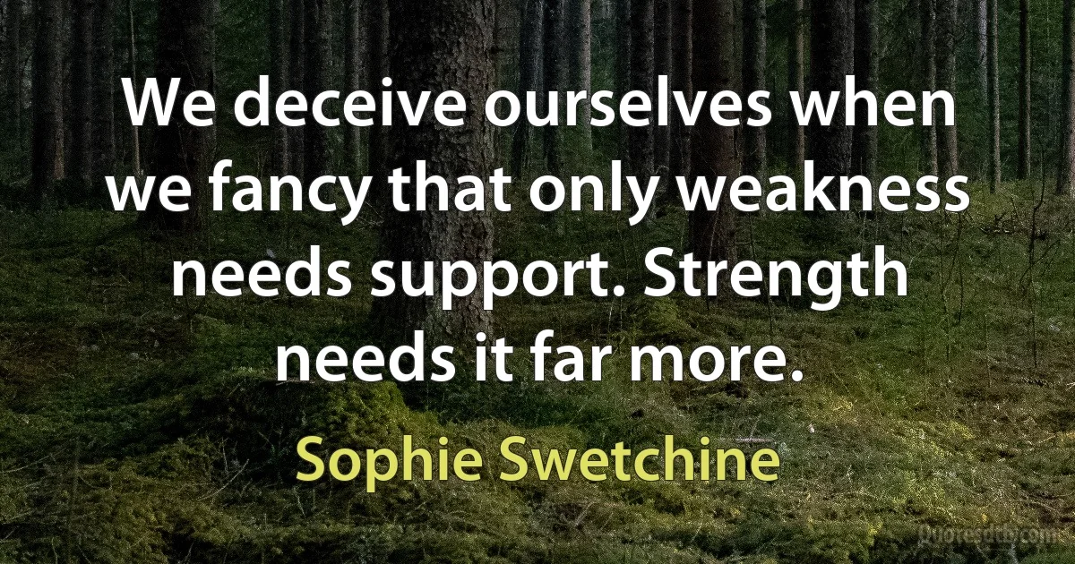 We deceive ourselves when we fancy that only weakness needs support. Strength needs it far more. (Sophie Swetchine)