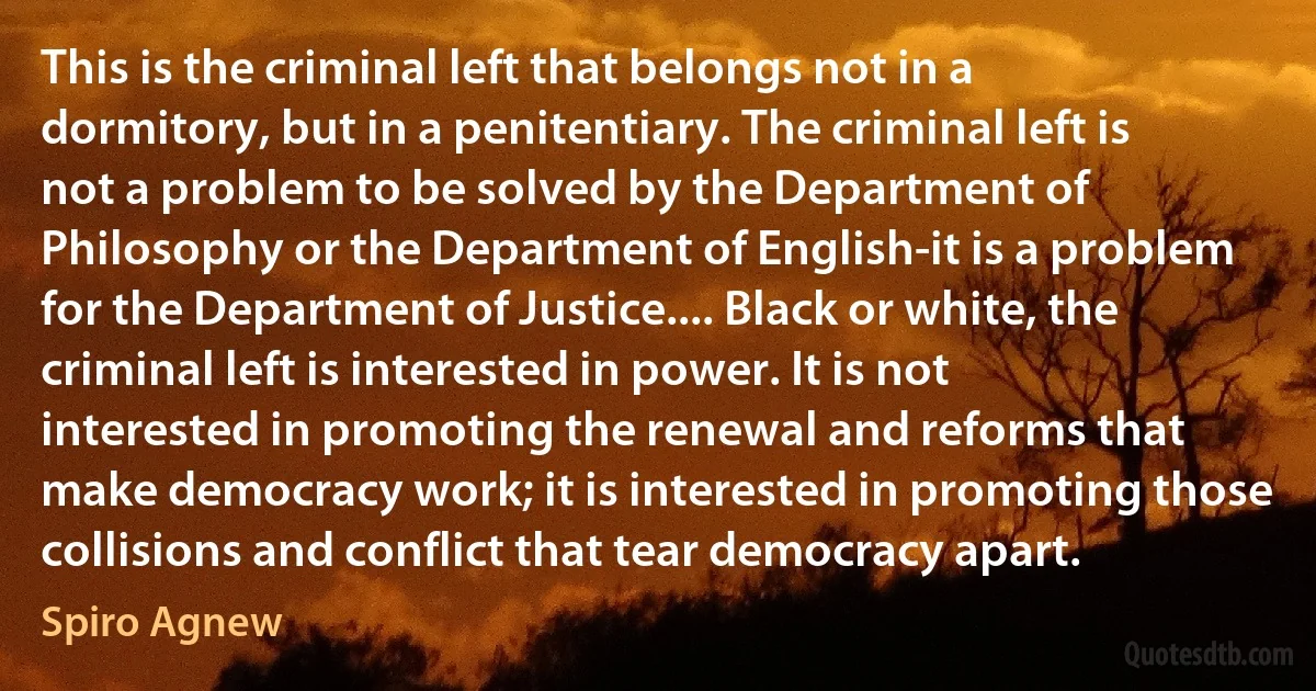 This is the criminal left that belongs not in a dormitory, but in a penitentiary. The criminal left is not a problem to be solved by the Department of Philosophy or the Department of English-it is a problem for the Department of Justice.... Black or white, the criminal left is interested in power. It is not interested in promoting the renewal and reforms that make democracy work; it is interested in promoting those collisions and conflict that tear democracy apart. (Spiro Agnew)