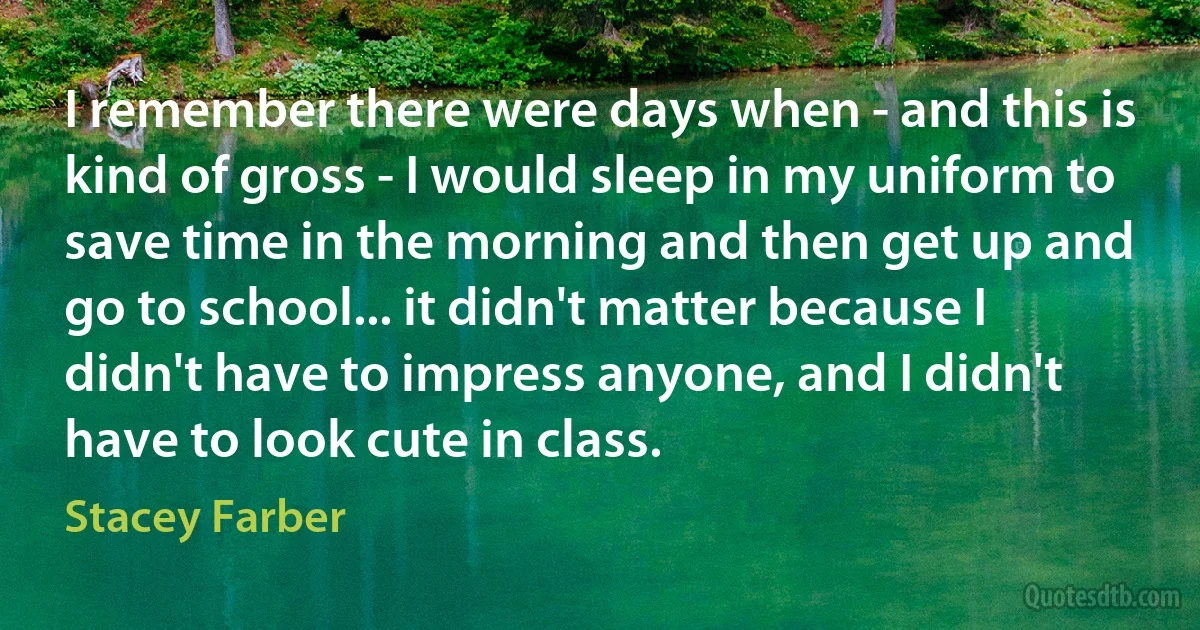 I remember there were days when - and this is kind of gross - I would sleep in my uniform to save time in the morning and then get up and go to school... it didn't matter because I didn't have to impress anyone, and I didn't have to look cute in class. (Stacey Farber)