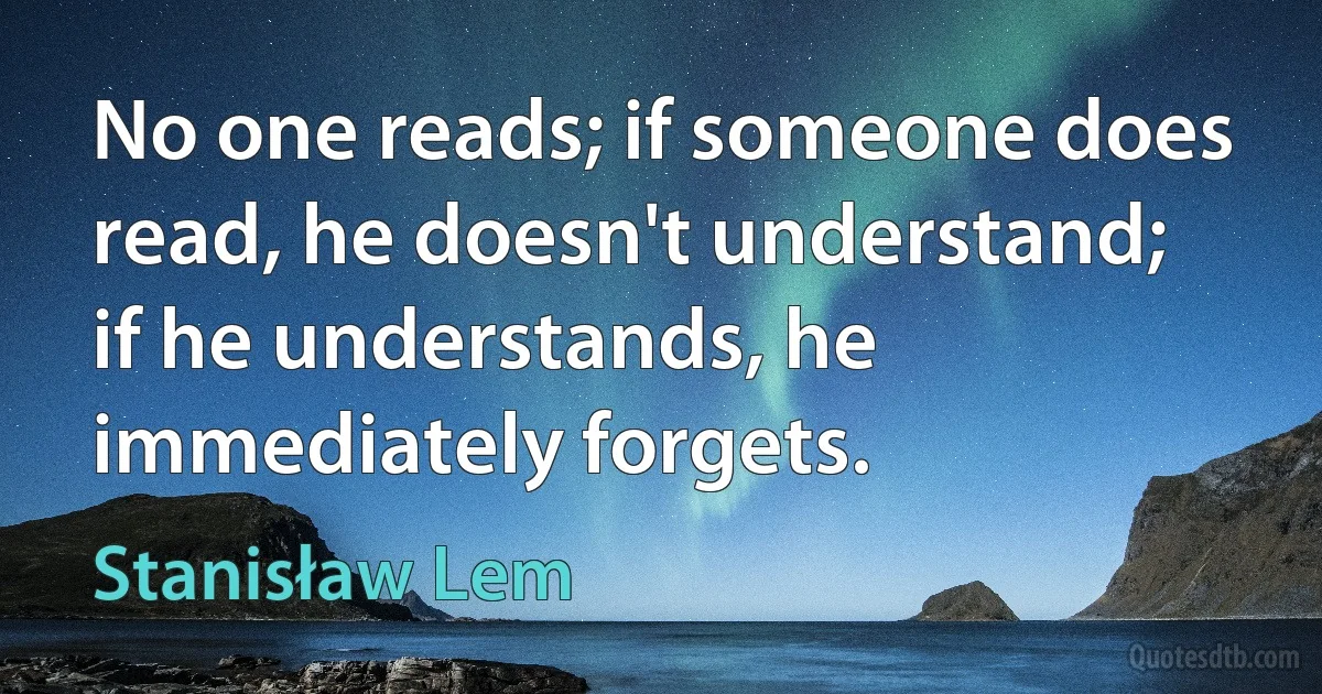 No one reads; if someone does read, he doesn't understand; if he understands, he immediately forgets. (Stanisław Lem)