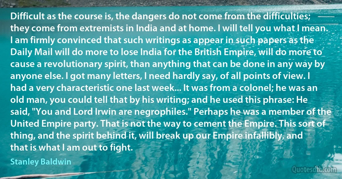 Difficult as the course is, the dangers do not come from the difficulties; they come from extremists in India and at home. I will tell you what I mean. I am firmly convinced that such writings as appear in such papers as the Daily Mail will do more to lose India for the British Empire, will do more to cause a revolutionary spirit, than anything that can be done in any way by anyone else. I got many letters, I need hardly say, of all points of view. I had a very characteristic one last week... It was from a colonel; he was an old man, you could tell that by his writing; and he used this phrase: He said, "You and Lord Irwin are negrophiles." Perhaps he was a member of the United Empire party. That is not the way to cement the Empire. This sort of thing, and the spirit behind it, will break up our Empire infallibly, and that is what I am out to fight. (Stanley Baldwin)