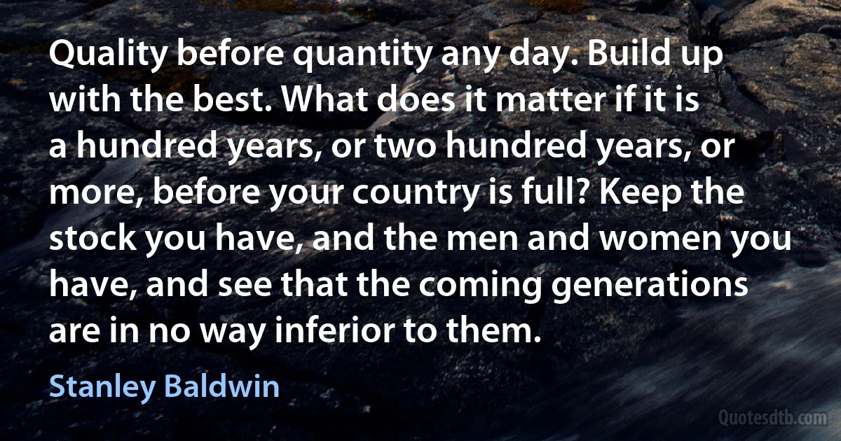 Quality before quantity any day. Build up with the best. What does it matter if it is a hundred years, or two hundred years, or more, before your country is full? Keep the stock you have, and the men and women you have, and see that the coming generations are in no way inferior to them. (Stanley Baldwin)