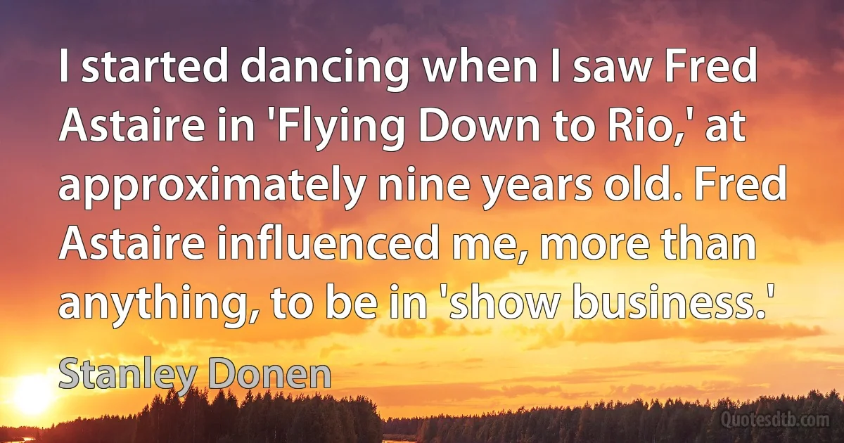 I started dancing when I saw Fred Astaire in 'Flying Down to Rio,' at approximately nine years old. Fred Astaire influenced me, more than anything, to be in 'show business.' (Stanley Donen)