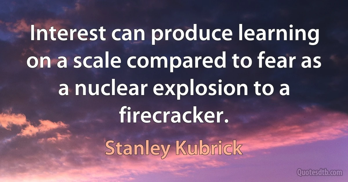 Interest can produce learning on a scale compared to fear as a nuclear explosion to a firecracker. (Stanley Kubrick)