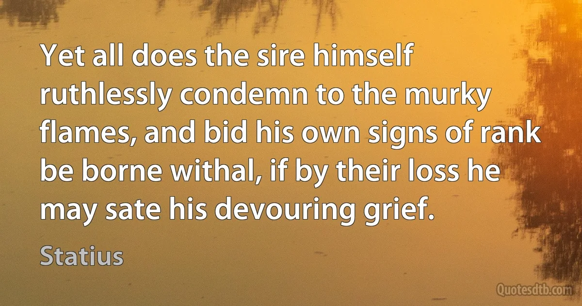 Yet all does the sire himself ruthlessly condemn to the murky flames, and bid his own signs of rank be borne withal, if by their loss he may sate his devouring grief. (Statius)