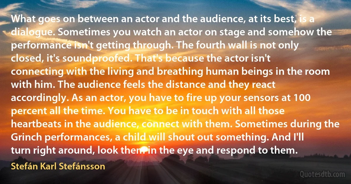 What goes on between an actor and the audience, at its best, is a dialogue. Sometimes you watch an actor on stage and somehow the performance isn't getting through. The fourth wall is not only closed, it's soundproofed. That's because the actor isn't connecting with the living and breathing human beings in the room with him. The audience feels the distance and they react accordingly. As an actor, you have to fire up your sensors at 100 percent all the time. You have to be in touch with all those heartbeats in the audience, connect with them. Sometimes during the Grinch performances, a child will shout out something. And I'll turn right around, look them in the eye and respond to them. (Stefán Karl Stefánsson)