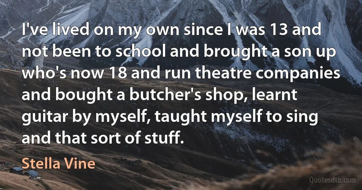 I've lived on my own since I was 13 and not been to school and brought a son up who's now 18 and run theatre companies and bought a butcher's shop, learnt guitar by myself, taught myself to sing and that sort of stuff. (Stella Vine)