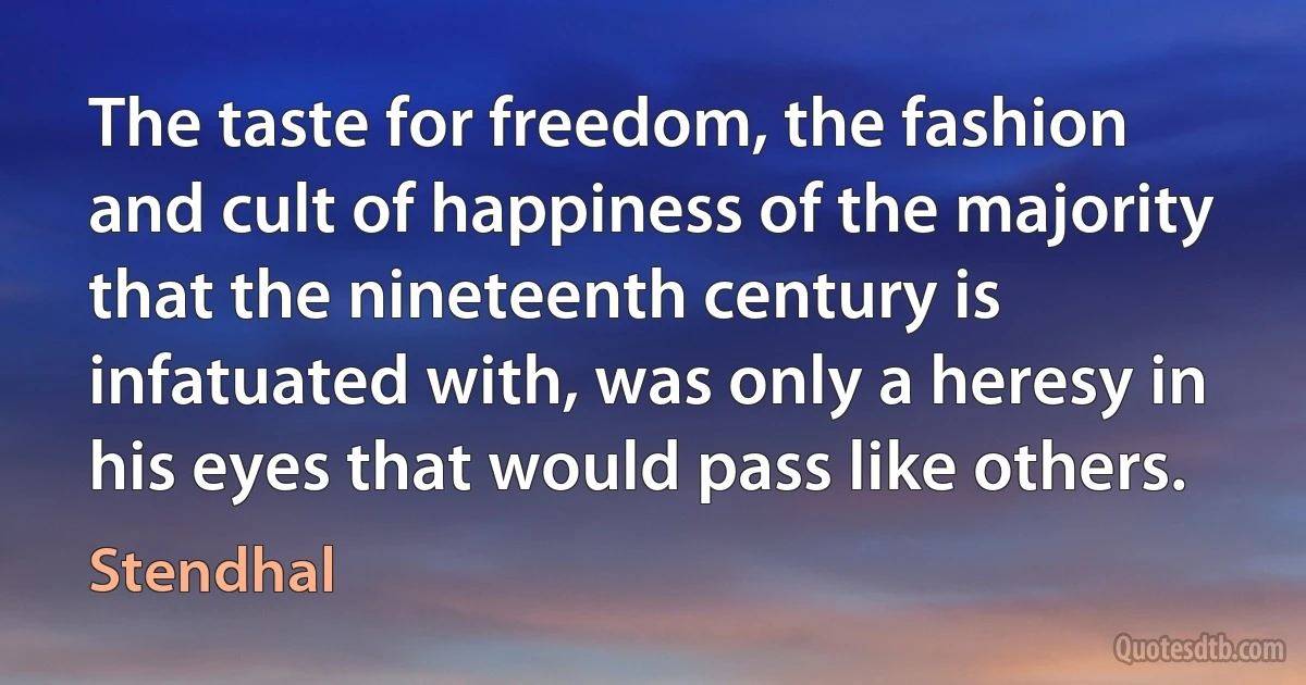 The taste for freedom, the fashion and cult of happiness of the majority that the nineteenth century is infatuated with, was only a heresy in his eyes that would pass like others. (Stendhal)