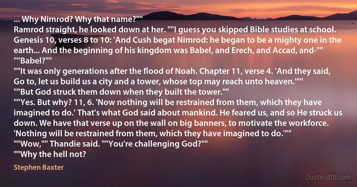 ... Why Nimrod? Why that name?""
Ramrod straight, he looked down at her. ""I guess you skipped Bible studies at school. Genesis 10, verses 8 to 10: 'And Cush begat Nimrod: he began to be a mighty one in the earth... And the beginning of his kingdom was Babel, and Erech, and Accad, and-""
""Babel?""
""It was only generations after the flood of Noah. Chapter 11, verse 4. 'And they said, Go to, let us build us a city and a tower, whose top may reach unto heaven.'""
""But God struck them down when they built the tower.""
""Yes. But why? 11, 6. 'Now nothing will be restrained from them, which they have imagined to do.' That's what God said about mankind. He feared us, and so He struck us down. We have that verse up on the wall on big banners, to motivate the workforce. 'Nothing will be restrained from them, which they have imagined to do.'""
""Wow,"" Thandie said. ""You're challenging God?""
""Why the hell not? (Stephen Baxter)