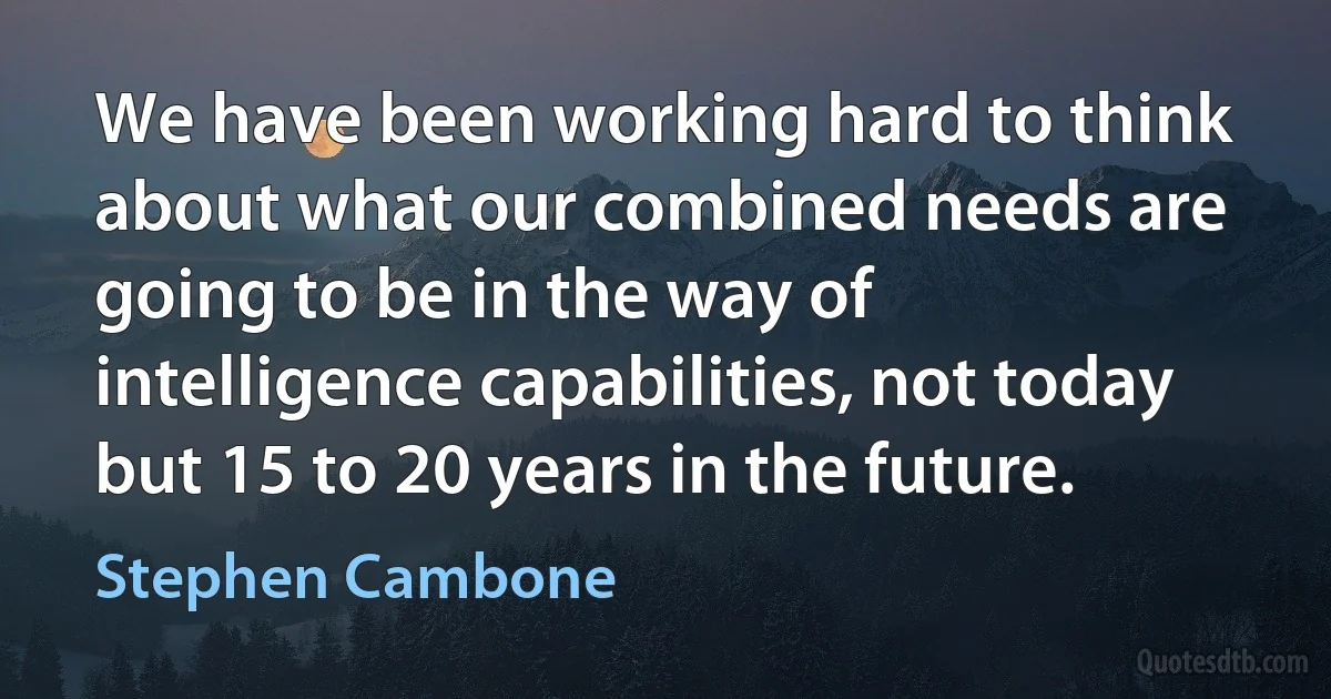 We have been working hard to think about what our combined needs are going to be in the way of intelligence capabilities, not today but 15 to 20 years in the future. (Stephen Cambone)