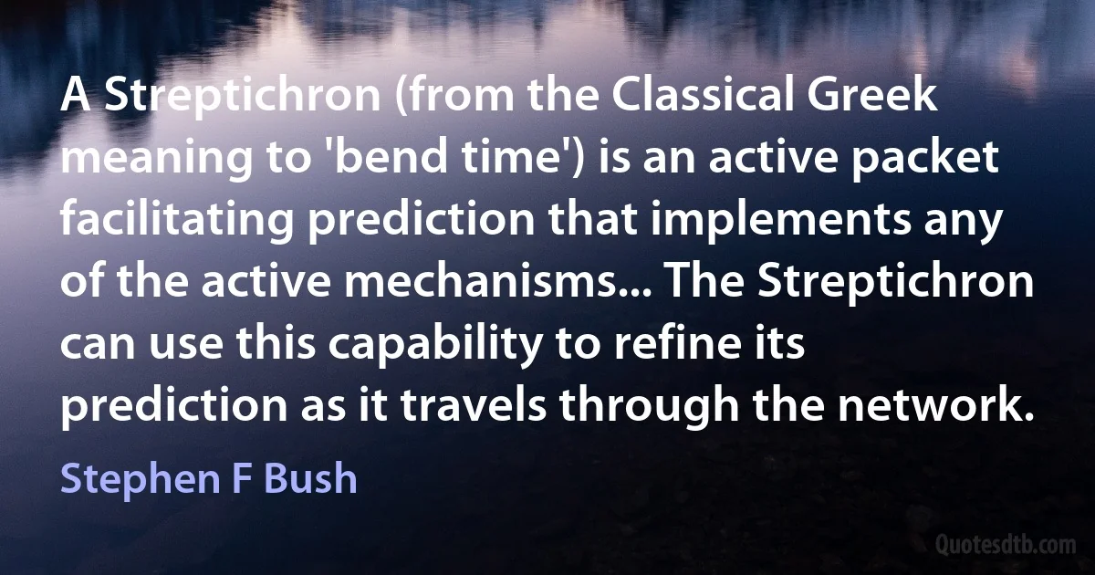 A Streptichron (from the Classical Greek meaning to 'bend time') is an active packet facilitating prediction that implements any of the active mechanisms... The Streptichron can use this capability to refine its prediction as it travels through the network. (Stephen F Bush)