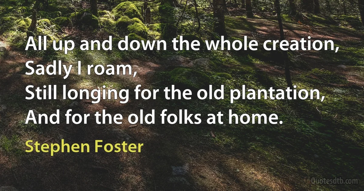 All up and down the whole creation,
Sadly I roam,
Still longing for the old plantation,
And for the old folks at home. (Stephen Foster)