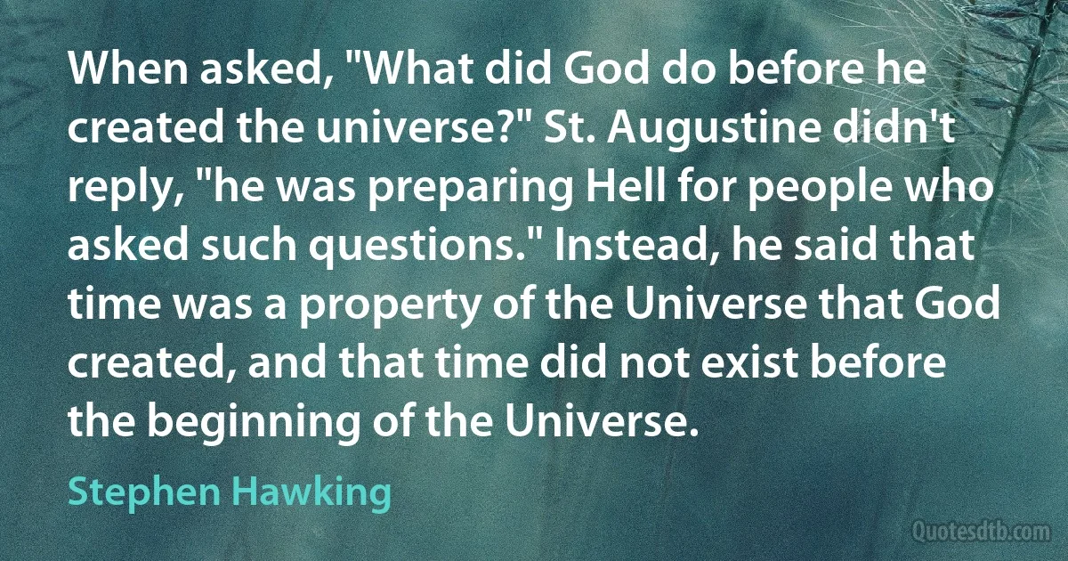 When asked, "What did God do before he created the universe?" St. Augustine didn't reply, "he was preparing Hell for people who asked such questions." Instead, he said that time was a property of the Universe that God created, and that time did not exist before the beginning of the Universe. (Stephen Hawking)