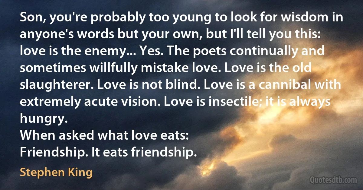 Son, you're probably too young to look for wisdom in anyone's words but your own, but I'll tell you this: love is the enemy... Yes. The poets continually and sometimes willfully mistake love. Love is the old slaughterer. Love is not blind. Love is a cannibal with extremely acute vision. Love is insectile; it is always hungry.
When asked what love eats:
Friendship. It eats friendship. (Stephen King)
