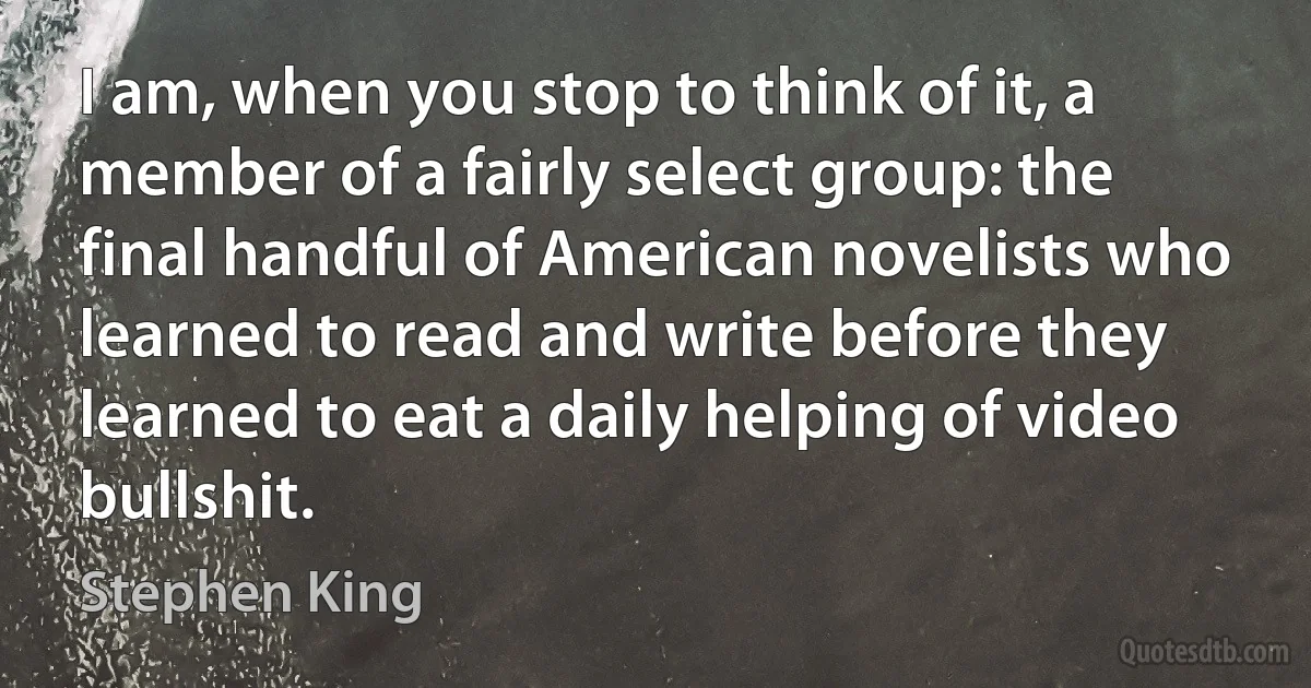 I am, when you stop to think of it, a member of a fairly select group: the final handful of American novelists who learned to read and write before they learned to eat a daily helping of video bullshit. (Stephen King)