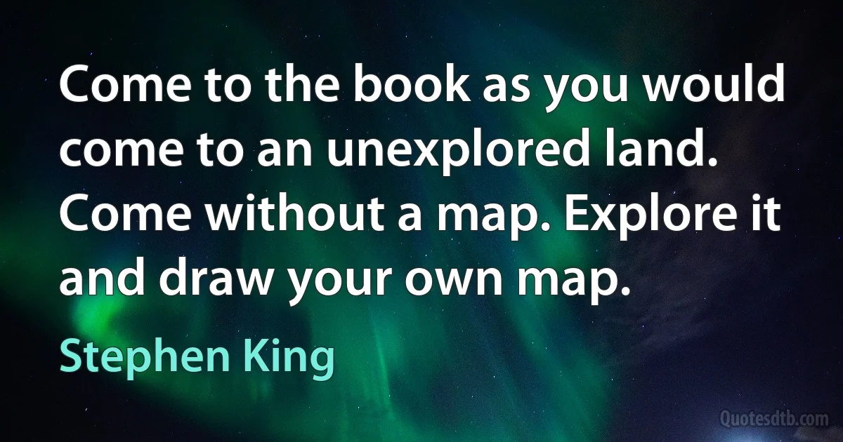 Come to the book as you would come to an unexplored land. Come without a map. Explore it and draw your own map. (Stephen King)