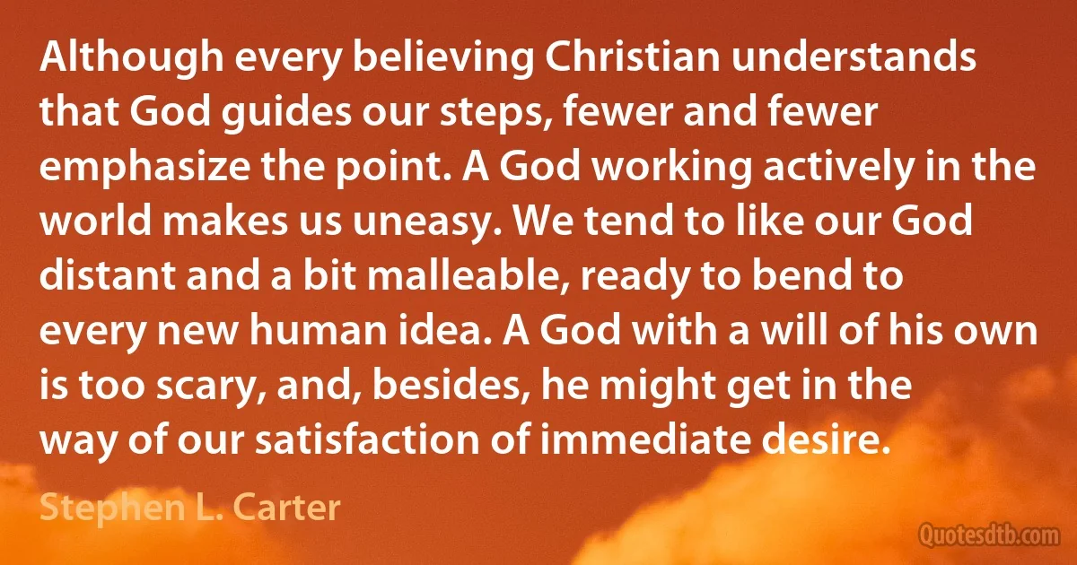 Although every believing Christian understands that God guides our steps, fewer and fewer emphasize the point. A God working actively in the world makes us uneasy. We tend to like our God distant and a bit malleable, ready to bend to every new human idea. A God with a will of his own is too scary, and, besides, he might get in the way of our satisfaction of immediate desire. (Stephen L. Carter)