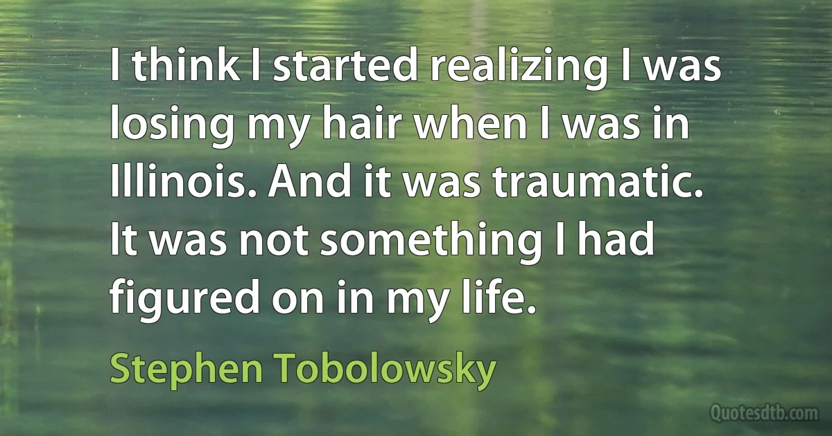 I think I started realizing I was losing my hair when I was in Illinois. And it was traumatic. It was not something I had figured on in my life. (Stephen Tobolowsky)