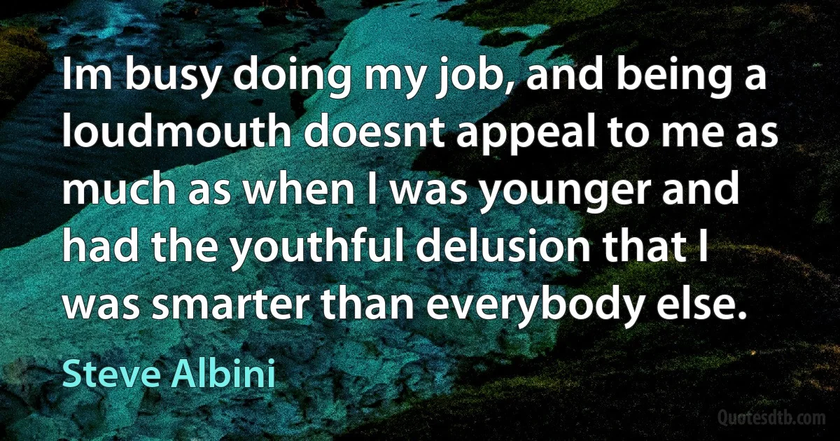 Im busy doing my job, and being a loudmouth doesnt appeal to me as much as when I was younger and had the youthful delusion that I was smarter than everybody else. (Steve Albini)