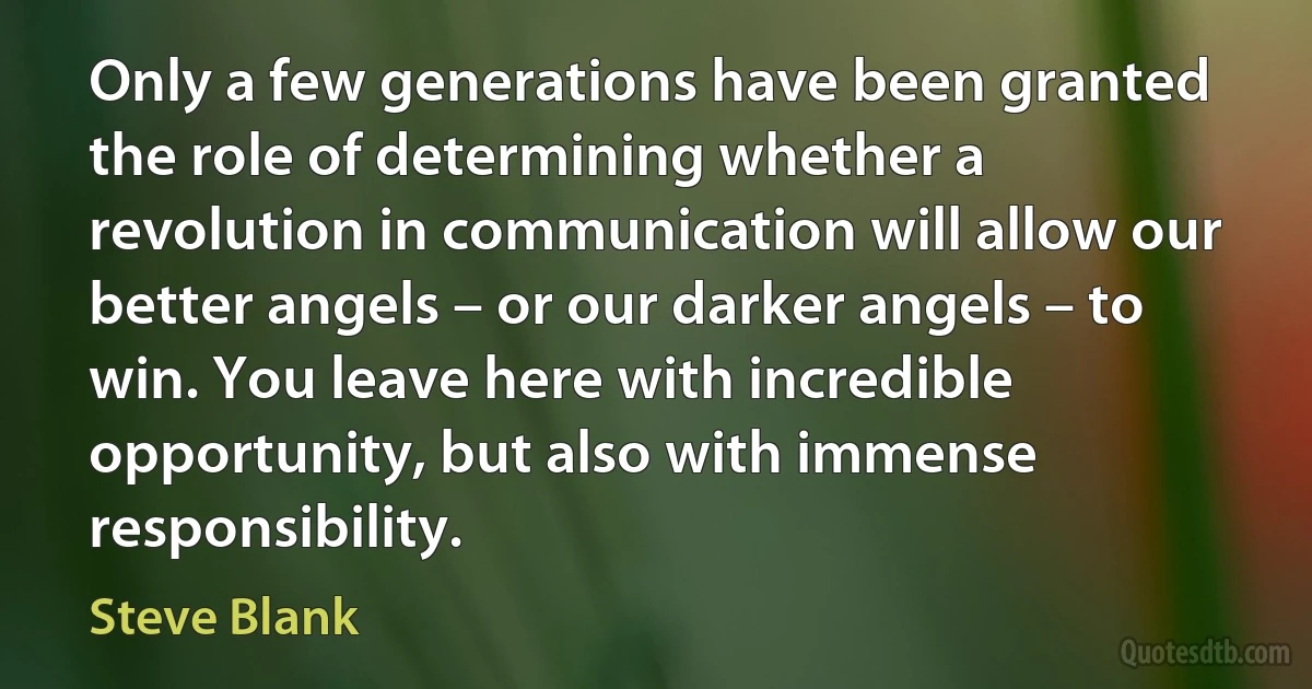 Only a few generations have been granted the role of determining whether a revolution in communication will allow our better angels – or our darker angels – to win. You leave here with incredible opportunity, but also with immense responsibility. (Steve Blank)