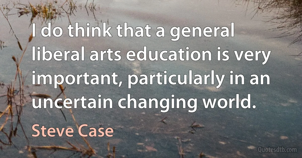 I do think that a general liberal arts education is very important, particularly in an uncertain changing world. (Steve Case)