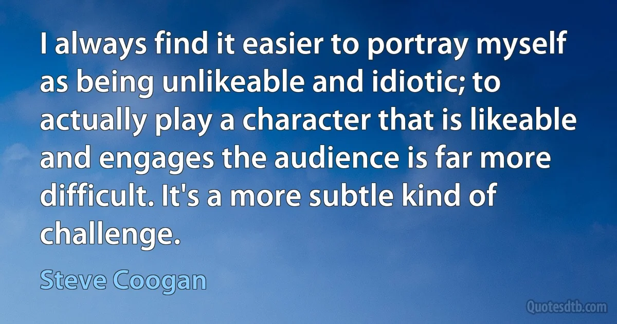 I always find it easier to portray myself as being unlikeable and idiotic; to actually play a character that is likeable and engages the audience is far more difficult. It's a more subtle kind of challenge. (Steve Coogan)