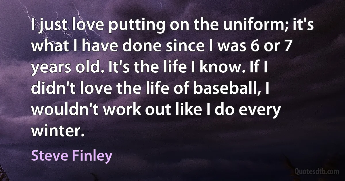 I just love putting on the uniform; it's what I have done since I was 6 or 7 years old. It's the life I know. If I didn't love the life of baseball, I wouldn't work out like I do every winter. (Steve Finley)