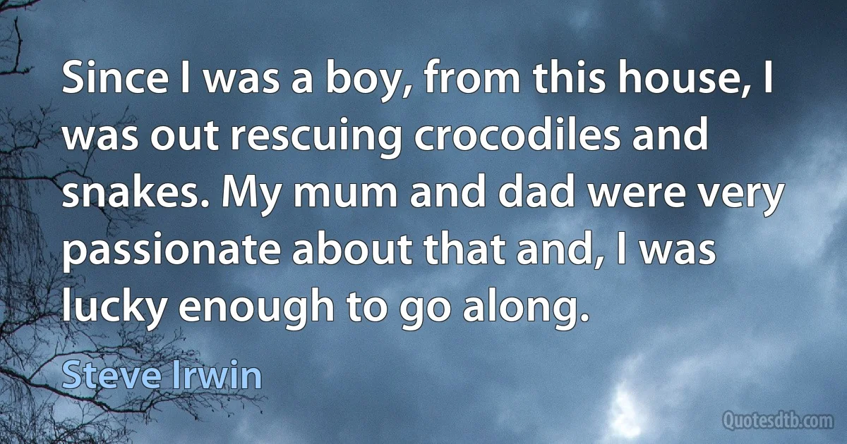 Since I was a boy, from this house, I was out rescuing crocodiles and snakes. My mum and dad were very passionate about that and, I was lucky enough to go along. (Steve Irwin)