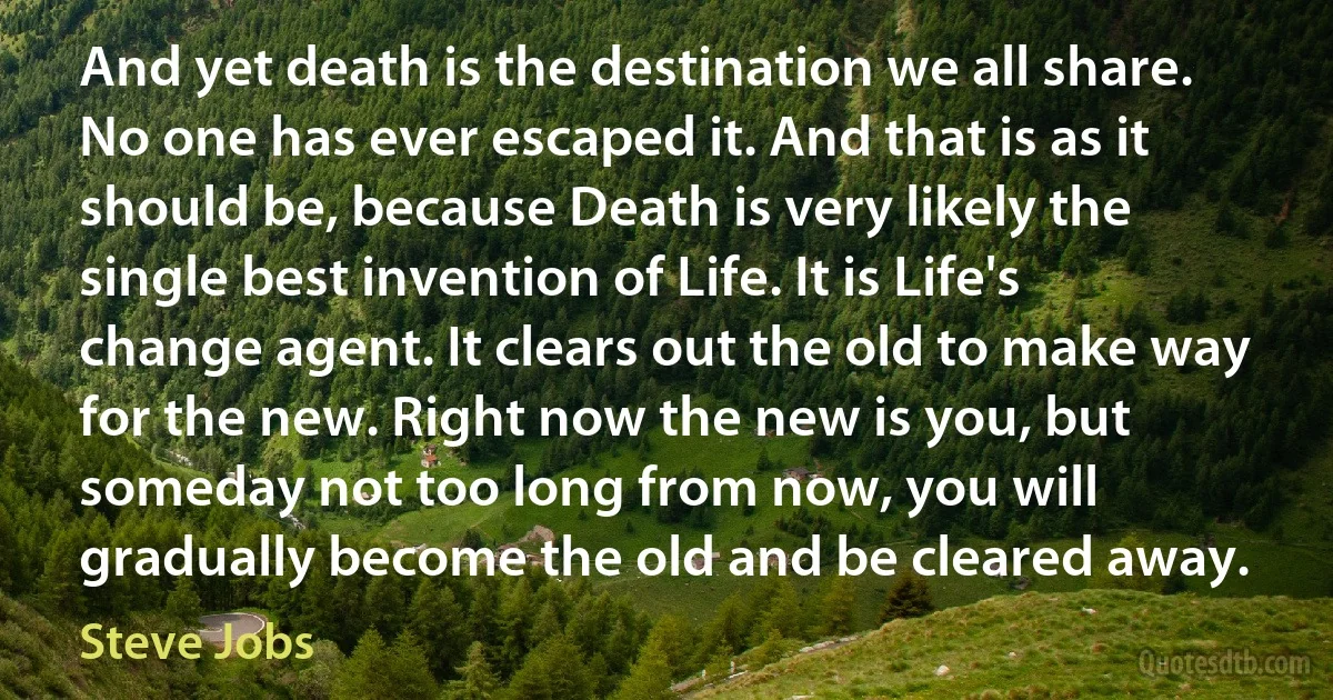 And yet death is the destination we all share. No one has ever escaped it. And that is as it should be, because Death is very likely the single best invention of Life. It is Life's change agent. It clears out the old to make way for the new. Right now the new is you, but someday not too long from now, you will gradually become the old and be cleared away. (Steve Jobs)