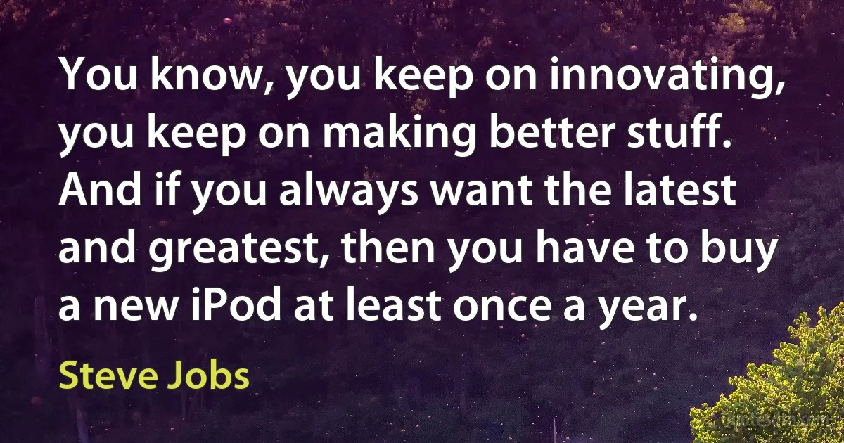 You know, you keep on innovating, you keep on making better stuff. And if you always want the latest and greatest, then you have to buy a new iPod at least once a year. (Steve Jobs)