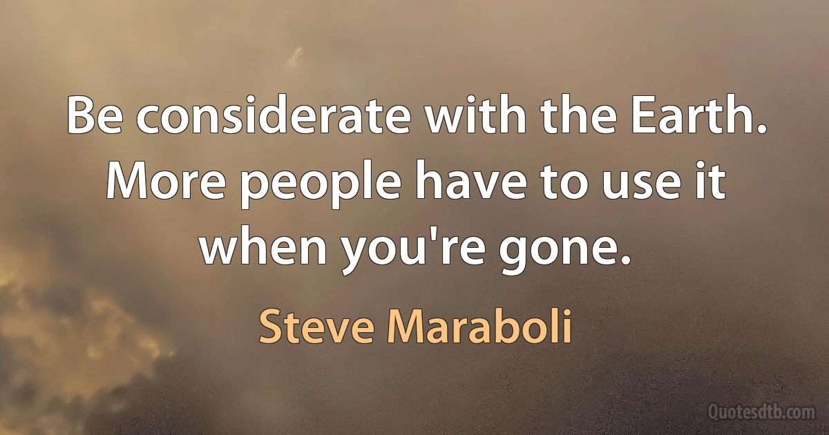 Be considerate with the Earth. More people have to use it when you're gone. (Steve Maraboli)