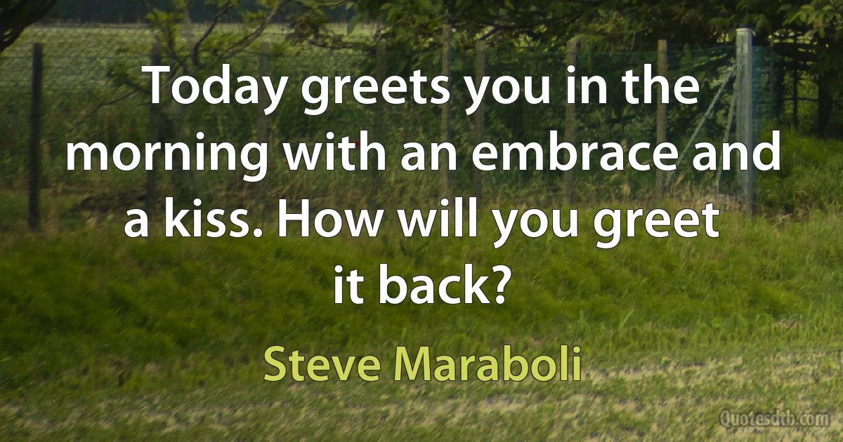 Today greets you in the morning with an embrace and a kiss. How will you greet it back? (Steve Maraboli)