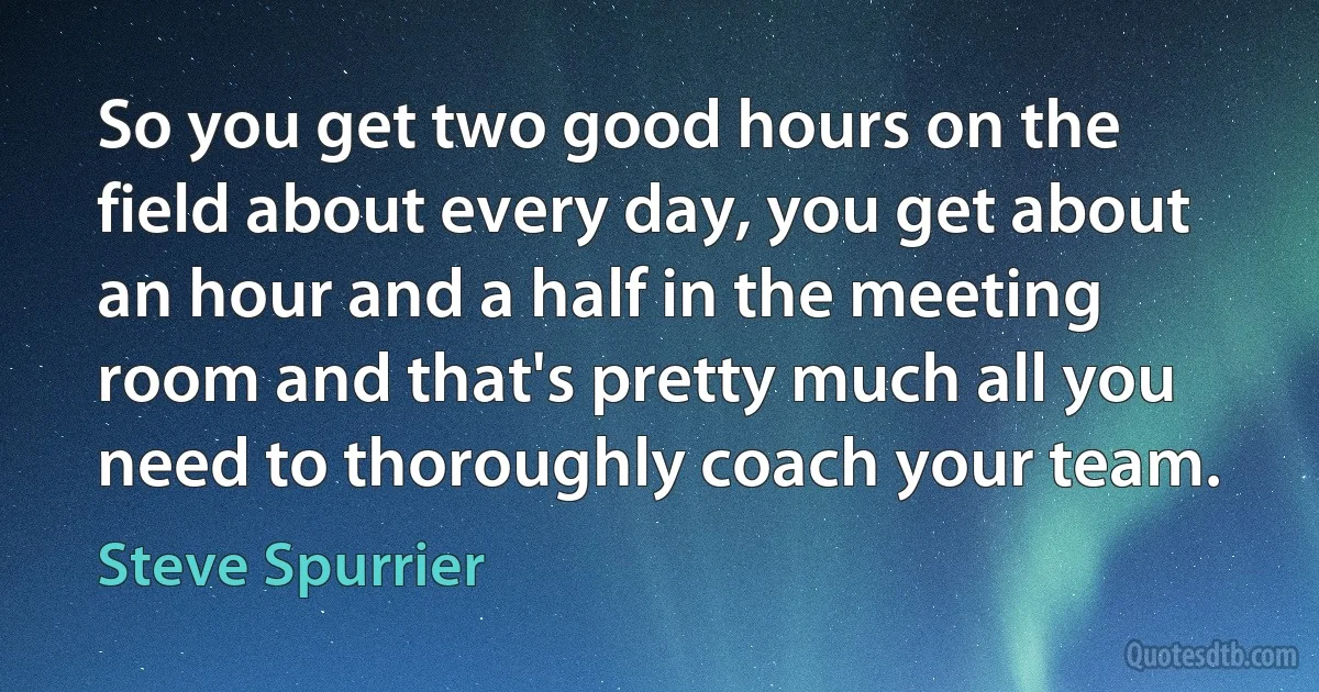 So you get two good hours on the field about every day, you get about an hour and a half in the meeting room and that's pretty much all you need to thoroughly coach your team. (Steve Spurrier)