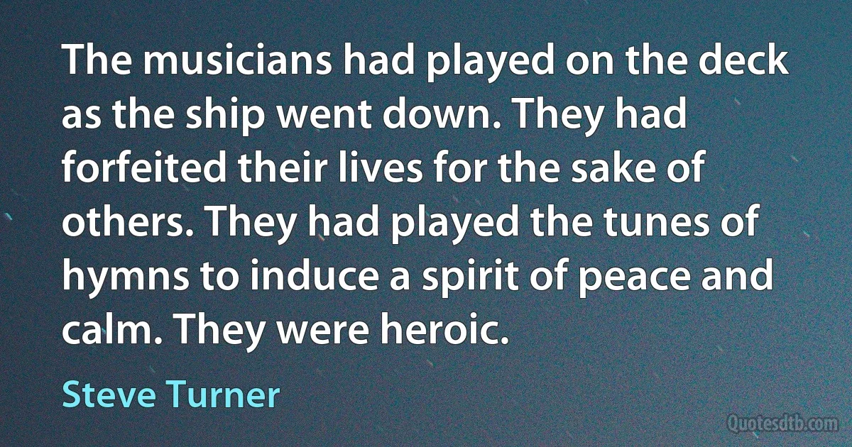 The musicians had played on the deck as the ship went down. They had forfeited their lives for the sake of others. They had played the tunes of hymns to induce a spirit of peace and calm. They were heroic. (Steve Turner)