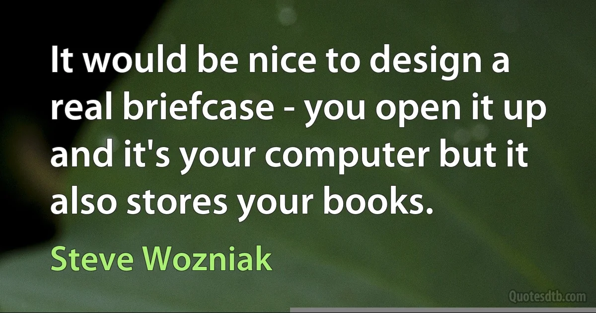 It would be nice to design a real briefcase - you open it up and it's your computer but it also stores your books. (Steve Wozniak)