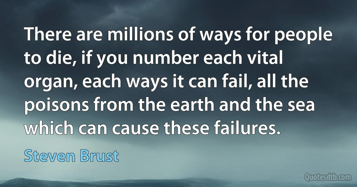 There are millions of ways for people to die, if you number each vital organ, each ways it can fail, all the poisons from the earth and the sea which can cause these failures. (Steven Brust)